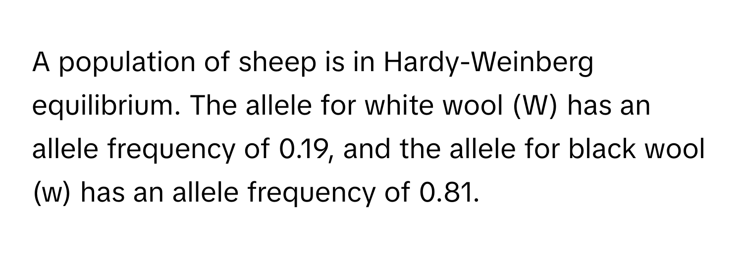 A population of sheep is in Hardy-Weinberg equilibrium. The allele for white wool (W) has an allele frequency of 0.19, and the allele for black wool (w) has an allele frequency of 0.81.