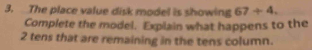 The place value disk model is showing 67/ 4. 
Complete the model. Explain what happens to the
2 tens that are remaining in the tens column.