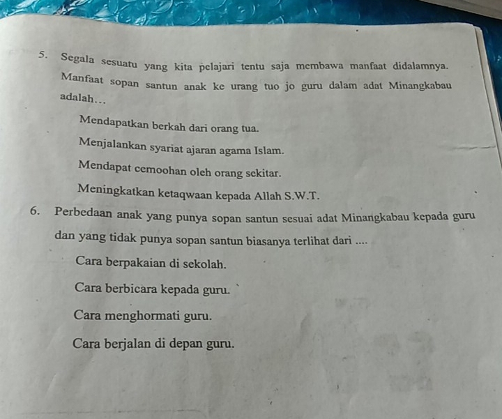 Segala sesuatu yang kita pelajarì tentu saja membawa manfaat didalamnya.
Manfaat sopan santun anak ke urang tuo jo guru dalam adat Minangkabau
adalah...
Mendapatkan berkah dari orang tua.
Menjalankan syariat ajaran agama Islam.
Mendapat cemoohan oleh orang sckitar.
Meningkatkan ketaqwaan kepada Allah S.W.T.
6. Perbedaan anak yang punya sopan santun sesuai adat Minangkabau kepada guru
dan yang tidak punya sopan santun biasanya terlihat dari ....
Cara berpakaian di sekolah.
Cara berbicara kepada guru.
Cara menghormati guru.
Cara berjalan di depan guru.