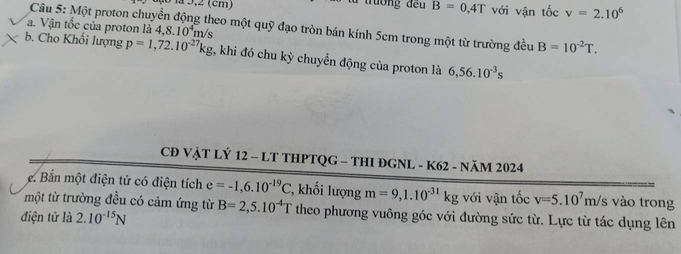 a ão la 3,2 (cm)
từ trường đều B=0,4T với vận tốc v=2.10^6
a. Vận tốc của proton là 4,8.10^4m/s
Câu 5: Một proton chuyền động theo một quỹ đạo tròn bán kính 5cm trong một từ trường đều B=10^(-2)T. 
b. Cho Khối lượng p=1,72.10^(-27)kg , khi đó chu kỳ chuyển động của proton là 6,56.10^(-3)s
CĐ VẠT LÝ 12 - LT THPTQG - THI ĐGNL - K62 - NăM 2024 
e. Bắn một điện tử có điện tích e=-1,6.10^(-19)C , khối lượng m=9,1.10^(-31)kg với vận tốc v=5.10^7m/ /s vào trong 
một từ trường đều có cảm ứng từ B=2,5.10^(-4)T theo phương vuông góc với đường sức từ. Lực từ tác dụng lên 
điện tử là 2.10^(-15)N