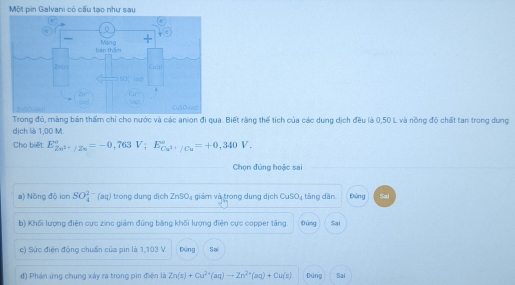 Một pin Galvani có cấu tạo như sau
Trong đó, màng bản thẩm chỉ cho nước và các anion đi qua. Biết răng thế tích của các dung dịch đều là 0,50 L và nồng độ chất tan trong dung
dịch là 1,00 M.
Cho biết E_Zn^(2+)/Zn^circ =-0,763V;E_Cu^(2+)/Cu^circ =+0,340V.
Chọn đúng hoặc sai
a) Nồng đō ion SO_4^((2-)(aq) ) trong dung dịch ZnSO_4) giảm và trong dung dịch CuSO_4 tāng dān Đứng Sai
b) Khối lượng điện cực zinc giảm đũng băng khối lượng điện cực copper tăng. fùng Sai
c) Sức điện động chuẩn của pin là 1,103 V Dứng Sa
đ) Phản ứng chung xảy ra trong pin điện là Zn(s)+Cu^(2+)(aq)to Zn^(2+)(aq)+Cu(s) Đúng Sai