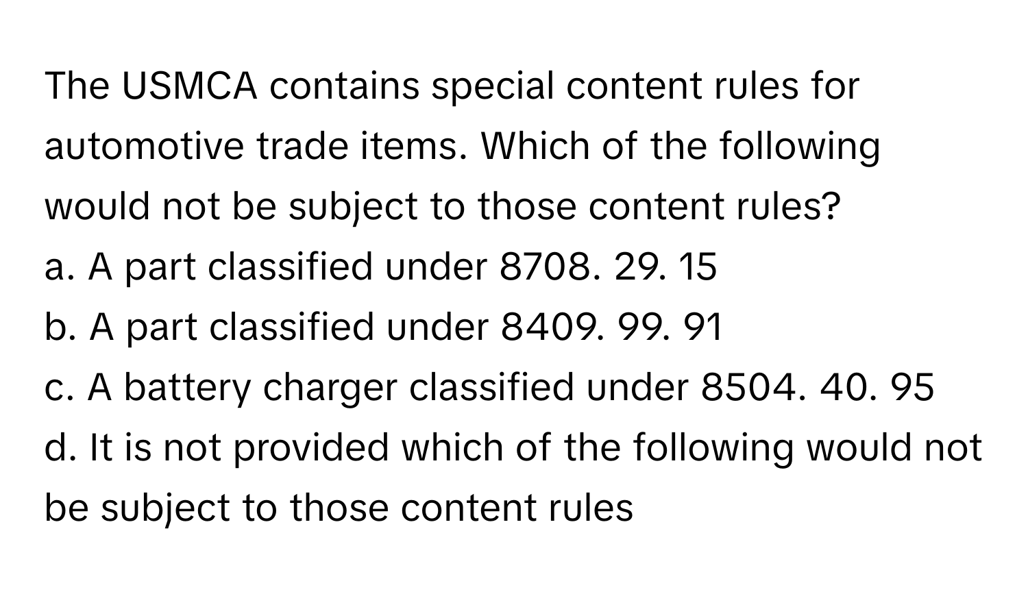 The USMCA contains special content rules for automotive trade items. Which of the following would not be subject to those content rules?

a. A part classified under 8708. 29. 15 
b. A part classified under 8409. 99. 91 
c. A battery charger classified under 8504. 40. 95 
d. It is not provided which of the following would not be subject to those content rules