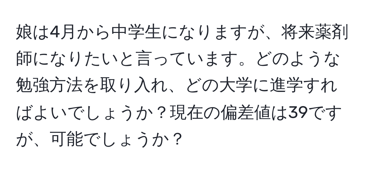 娘は4月から中学生になりますが、将来薬剤師になりたいと言っています。どのような勉強方法を取り入れ、どの大学に進学すればよいでしょうか？現在の偏差値は39ですが、可能でしょうか？