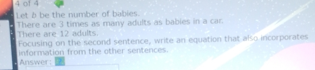 of 4 
Let b be the number of babies. 
There are 3 times as many adults as babies in a car. 
There are 12 adults. 
Focusing on the second sentence, write an equation that also incorporates 
information from the other sentences. 
Answer: