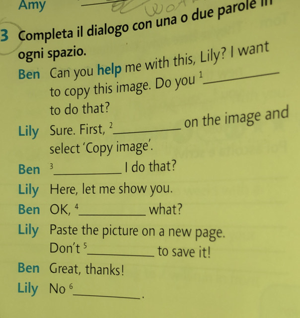 Amy 
3 Completa il dialogo con una o due parole " 
ogni spazio. 
Ben Can you help me with this, Lily? I want 
to copy this image. Do you ! 
to do that? 
Lily Sure. First, ²_ on the image and 
select ‘Copy image’. 
Ben _I do that? 
Lily Here, let me show you. 
Ben OK, ⁴_ what? 
Lily Paste the picture on a new page. 
Don't ⁵_ to save it! 
Ben Great, thanks! 
Lily No⁶_ 
·