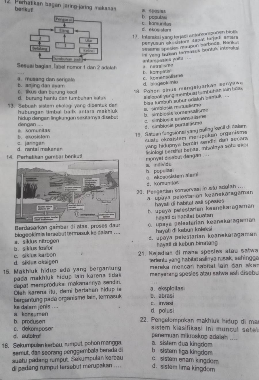 Perhatikan bagan jaring-jaring makanan a. spesies
berikut!
b. populasi
c. komunitas
d. ekosistem
17. Interaksi yang terjadi antarkomponen biotik
penyusun ekosistem dapat terjadi antara
sesama spesies maupun berbeda. Berikut
ini yang bukan termasuk bentuk interaksi
antarspesies yaitu ....
Sesuai bagian, label nomor 1 dan 2 adalah a. netralisme
b. kompetisi
a. musang dan serigala
c. komensalisme
b. anjing dan ayam
d. biogeokimia
c. tikus dan burung kecil
18. Pohon pinus mengeluarkan senyawa
d. burung hantu dan tumbuhan katuk
alelopati yang membuat tumbuhan lain tidak
13. Sebuah sistem ekologi yang dibentuk dari bisa tumbuh subur adalah bentuk ....
a. simbiosis mutualisme
hubungan timbal ballk antara makhluk
b. simbiosis komensalisme
hidup dengan lingkungan sekitarnya disebut
c. simbiosis amensalisme
dengan ....
d. simbiosis parasitisme
19. Satuan fungsional yang paling kecil di dalam
a. komunitas
b. ekosistem
suatu ekosistem merupakan organisme
c. jaringan
d. rantai makanan
yang hidupnya berdiri sendiri dan secara
fisiologi bersifat bebas, misalnya satu ekor
14. Perhatikan gambar berikut!
monyet disebut dengan ....
a. individu
b. populasi
c. ekososistem alami
d. komunitas
20. Pengertian konservasi in situ adalah …
a. upaya pelestarian keanekaragaman
hayati di habitat asli spesies
b. upaya pelestarian keanekaragaman
hayati di habitat buatan
Berdasarkan gambar di atas, proses daur c. upaya pelestarian keanekaragaman
biogeokimia tersebut termasuk ke dalam .... hayati di kebun koleksi
a. siklus nitrogen d. upaya pelestarian keanekaragaman
b. siklus fosfor hayati di kebun binatang
c. siklus karbon 21. Kejadian di mana spesies atau satwa
d. siklus oksigen tertentu yang habitat aslinya rusak, sehingga
15. Makhluk hidup ada yang bergantung mereka mencari habitat lain dan akan
pada makhluk hidup lain karena tidak menyerang spesies atau satwa asli disebu
dapat memproduksi makanannya sendiri.
Oleh karena itu, demi bertahan hidup ia a. eksploitasi
bergantung pada organisme lain, termasuk b. abrasi
c. invasi
ke dalam jenis .... d. polusi
a. konsumen
b. produsen
22. Pengelompokan makhluk hidup di ma
c. dekomposer
sistem klasifikasi ini muncul setel
d.autotrof penemuan mikroskop adalah ....
16. Sekumpulan kerbau, rumput, pohon mangga, a. sistem dua kingdom
semut, dan seorang penggembala berada di b. sistem tiga kingdom
suatu padang rumput. Sekumpulan kerbau c. sistem enam kingdom
di padang rumput tersebut merupakan .... d. sistem lima kingdom