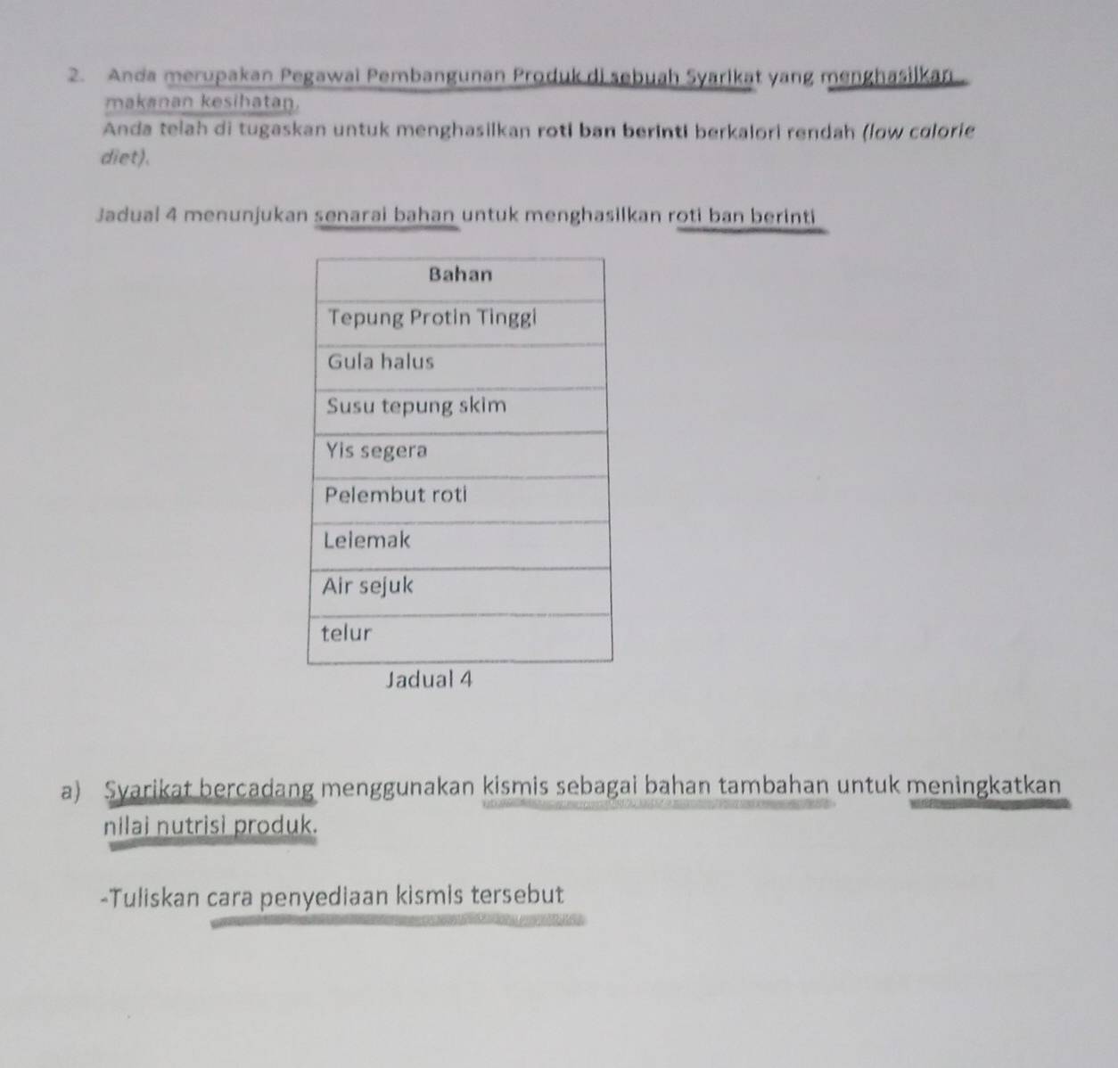 Anda merupakan Pegawai Pembangunan Produk di sebuah Syarlkat yang menghasilkan 
makanan kesihatan. 
Anda telah di tugaskan untuk menghasilkan roti ban berinti berkalori rendah (low colorie 
diet). 
Jadual 4 menunjukan senarai bahan untuk menghasilkan roti ban berinti 
a) Syarikat bercadang menggunakan kismis sebagai bahan tambahan untuk meningkatkan 
nilai nutrisi produk. 
-Tuliskan cara penyediaan kismis tersebut