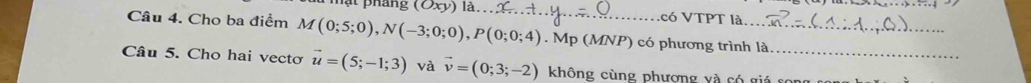 mạt pháng (Oxy) _có VTPT là 
Câu 4. Cho ba điểm M(0;5;0), N(-3;0;0), P(0;0;4). Mp (MNP) có phương trình là 
Câu 5. Cho hai vecto vector u=(5;-1;3) và vector v=(0;3;-2) không cùng phương và có giá song c