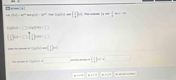 < , 
I a f(x)=4x^(2x) and  g(x)=2x^(12). Fed (fg)(x) and ( f/g )(x). Then evaluate f g and  f/g forx=16.
(fg)(x)=□; (fg)(16)=□
( f/g )(x)=□ :( f/g )(16)=□
Stare the donain of (fg)(x)and( f/g )(x). 
Tite doman of (fg)(x)=□ and the domain of ( f/g )(x) 5 □.
=x!= 0 =x>0 =x≥ 0 = all real numbers