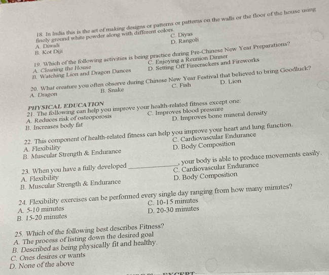 In India this is the art of making designs or patterns or patterns on the walls or the floor of the house using
C. Diyas
finely ground white powder along with different colors.
D. Rangoli
A. Diwali
B. Kot Diji
19. Which of the following activities is being practice during Pre-Chinese New Year Preparations?
A. Cleaning the House C. Enjoying a Reunion Dinner
B. Watching Lion and Dragon Dances D. Setting Off Firecrackers and Fireworks
20. What creature you often observe during Chinese New Year Festival that believed to bring Goodluck?
A. Dragon B. Snake C. Fish D. Lion
PHYSICAL EDUCATION
21. The following can help you improve your health-related fitness except one:
A. Reduces risk of osteoporosis C. Improves blood pressure
B. Increases body fat D. Improves bone mineral density
22. This component of health-related fitness can help you improve your heart and lung function.
C. Cardiovascular Endurance
A. Flexibility
B. Muscular Strength & Endurance D. Body Composition
23. When you have a fully developed , your body is able to produce movements easily.
A. Flexibility _C. Cardiovascular Endurance
B. Muscular Strength & Endurance D. Body Composition
24. Flexibility exercises can be performed every single day ranging from how many minutes?
A. 5-10 minutes C. 10-15 minutes
B. 15-20 minutes D. 20-30 minutes
25. Which of the following best describes Fitness?
A. The process of listing down the desired goal
B. Described as being physically fit and healthy.
C. Ones desires or wants
D. None of the above