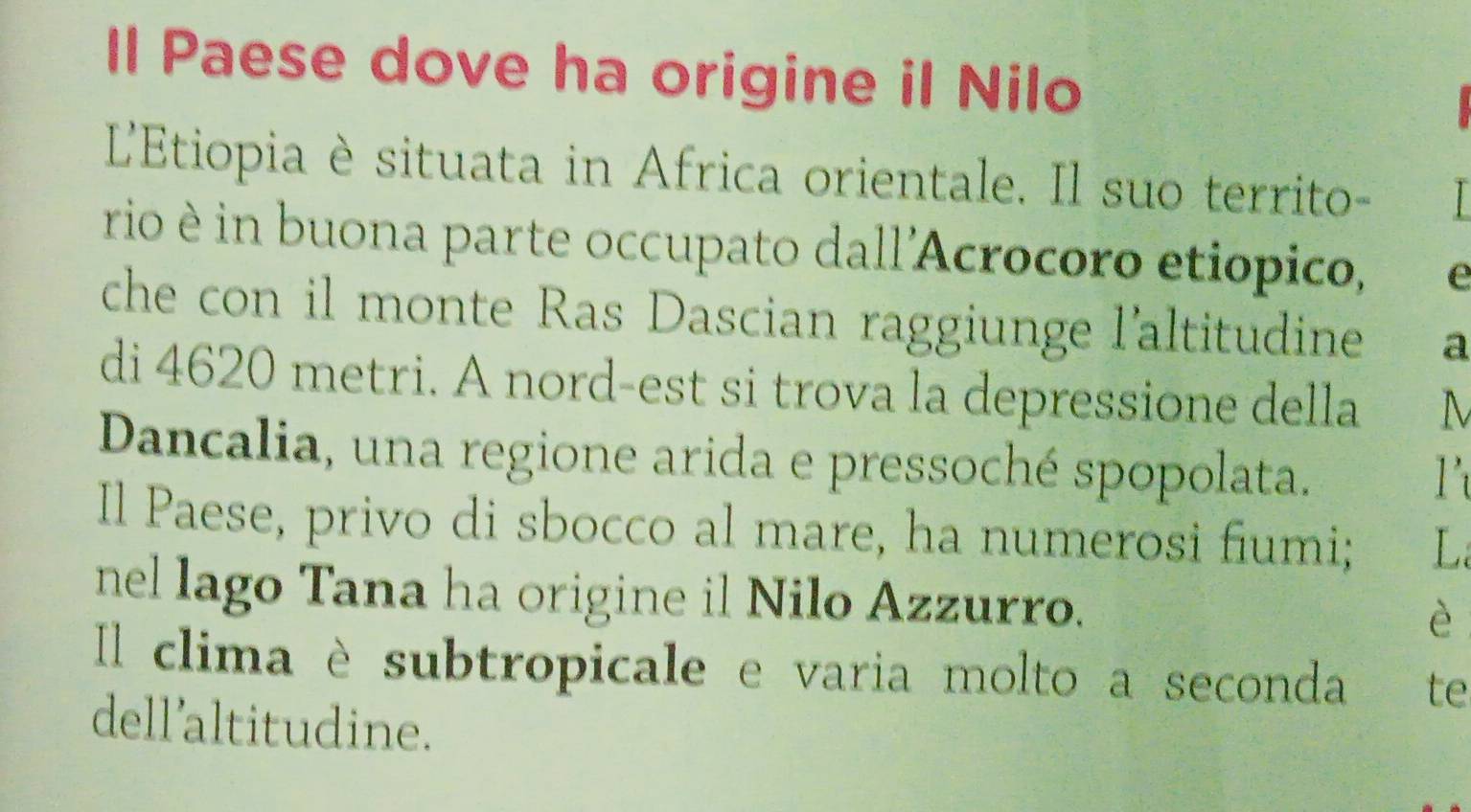 Il Paese dove ha origine il Nilo 
L'Etiopia è situata in Africa orientale. Il suo territo- 
rio è in buona parte occupato dall'Acrocoro etiópico, e 
che con il monte Ras Dascian raggiunge l'altitudine a 
di 4620 metri. A nord-est si trova la depressione della M 
Dancalia, una regione arida e pressoché spopolata. 
Il Paese, privo di sbocco al mare, ha numerosi fiumi; L 
nel lago Tana ha origine il Nilo Azzurro. 
è 
Il clima è subtropicale e varia molto a seconda te 
dell’altitudine.