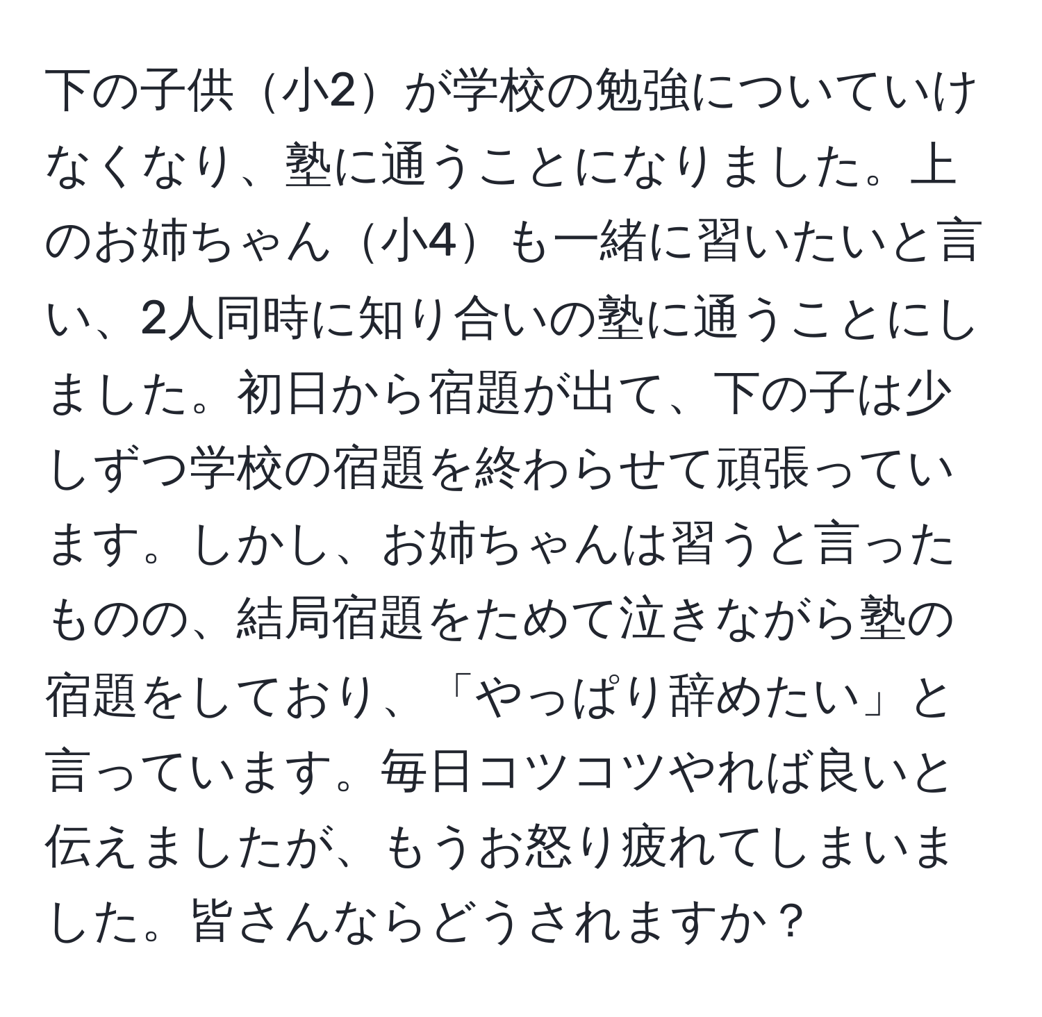 下の子供小2が学校の勉強についていけなくなり、塾に通うことになりました。上のお姉ちゃん小4も一緒に習いたいと言い、2人同時に知り合いの塾に通うことにしました。初日から宿題が出て、下の子は少しずつ学校の宿題を終わらせて頑張っています。しかし、お姉ちゃんは習うと言ったものの、結局宿題をためて泣きながら塾の宿題をしており、「やっぱり辞めたい」と言っています。毎日コツコツやれば良いと伝えましたが、もうお怒り疲れてしまいました。皆さんならどうされますか？