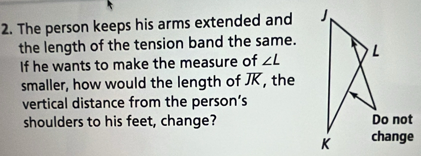 The person keeps his arms extended and 
the length of the tension band the same. 
If he wants to make the measure of ∠ L
smaller, how would the length of JK, the 
vertical distance from the person’s 
shoulders to his feet, change?