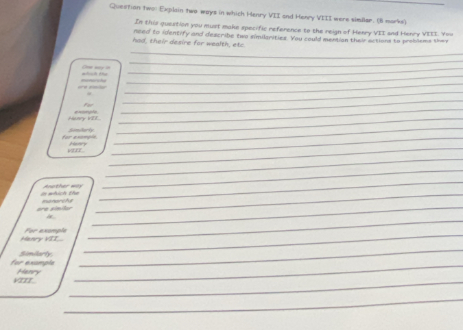 Question two: Explain two ways in which Henry VII and Henry VIII were similar. (B marks)_ 
In this question you must make specific reference to the reign of Henry VII and Henry VIII. You 
need to identify and describe two similarities. You could mention their actions to problems they 
_ 
had, their desire for wealth, etc. 
_ 
_ 
which the Oes way in_ 
are similar memorcha_ 
_ 
_ 
For 
_ 
Henry VII e xample_ 
Similarly 
for example,_ 
_ 
_ 
VIIT.. Henry 
_ 
Ansther way 
_ 
In which the_ 
_ 
manarchs 
_ 
are similar 
is ... 
For example 
Manry VII 
_ 
Similarly, 
_ 
for example_ 
_ 
Henry 
VITT 
_ 
_