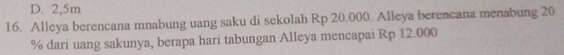 D. 2,5m
16. Alleya berencana mnabung uang saku di sekolah Rp 20.000. Alleya berencana menabung 20
% dari uang sakunya, berapa hari tabungan Alleya mencapai Rp 12.000