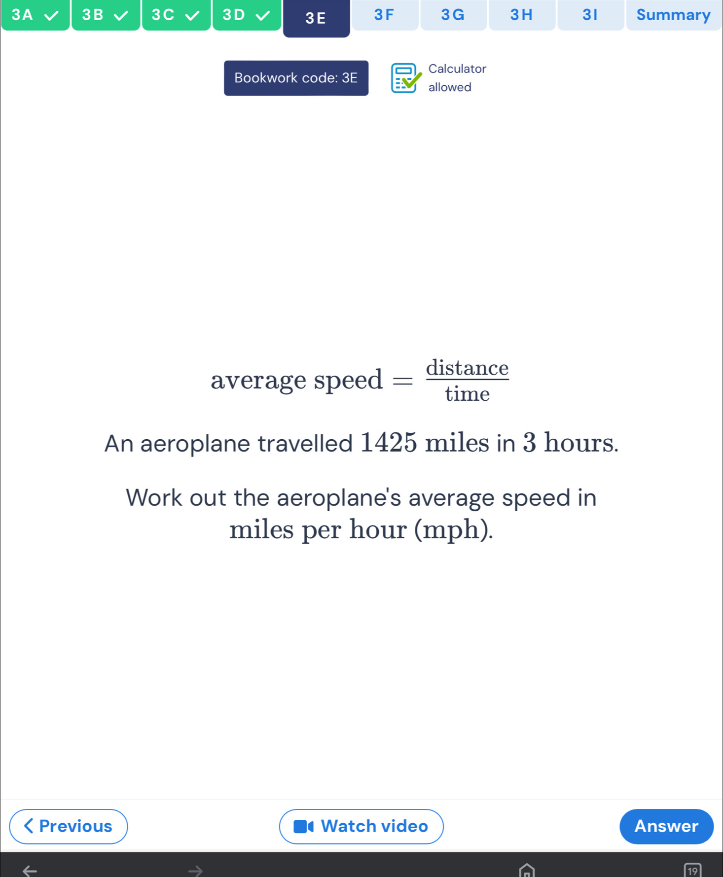 3A 3B 3C 3D 3E 3F 3G 3H 31 Summary 
Calculator 
Bookwork code: 3E 
allowed 
average speed — distance 
An aeroplane travelled 1425 miles in 3 hours. 
Work out the aeroplane's average speed in
miles per hour (mph). 
Previous Watch video Answer