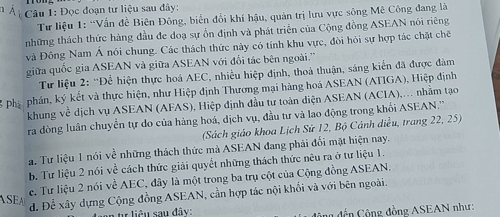 Đọc đoạn tư liệu sau đây: 
Tư liệu 1: “Vấn đề Biên Đông, biến đổi khí hậu, quản trị lưu vực sông Mê Công đang là 
những thách thức hàng đầu đe doạ sự ổn định và phát triển của Cộng đồng ASEAN nói riêng 
và Đông Nam Á nói chung. Các thách thức này có tính khu vực, đòi hỏi sự hợp tác chặt chẽ 
giữa quốc gia ASEAN và giữa ASEAN với đối tác bên ngoài.' 
Từ liệu 2: “Để hiện thực hoá AEC, nhiều hiệp định, thoả thuận, sáng kiến đã được đàm 
phá phán, ký kết và thực hiện, như Hiệp định Thương mại hàng hoá ASEAN (ATIGA), Hiệp định 
khung về dịch vụ ASEAN (AFAS), Hiệp định đầu tư toàn diện ASEAN (ACIA),. nhằm tạo 
ra dòng luân chuyển tự do của hàng hoá, dịch vụ, đầu tư và lao động trong khối ASEAN.' 
(Sách giáo khoa Lịch Sử 12, Bộ Cánh diều, trang 22, 25) 
a. Tư liệu 1 nói về những thách thức mà ASEAN đang phải đối mặt hiện nay. 
b. Tư liệu 2 nói về cách thức giải quyết những thách thức nêu ra ở tư liệu 1. 
c. Tư liệu 2 nói về AEC, đây là một trong ba trụ cột của Cộng đồng ASEAN. 
ASEA 
d. Để xây dựng Cộng đồng ASEAN, cần hợp tác nội khối và với bên ngoài. 
n tự liêu sau đây: 
ng đến Cộng đồng ASEAN như: