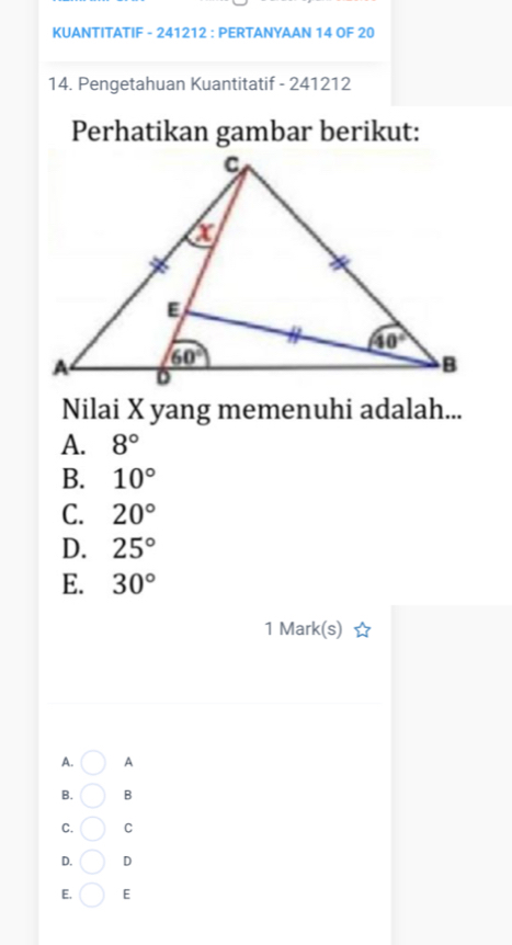 KUANTITATIF - 241212 : PERTANYAAN 14 OF 20
14. Pengetahuan Kuantitatif - 241212
Perhatikan gambar berikut:
Nilai X yang memenuhi adalah...
A. 8°
B. 10°
C. 20°
D. 25°
E. 30°
1 Mark(s)
A. A
B. B
C. C
D. D
E. E