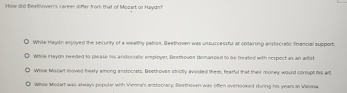 How did Beethoven's career differ from that of Mozart or Haydn?
While Haydn enjoyed the security of a wealthy patron, Beethoven was unsuccessful at obtaining aristocratic financial support.
While Haydn needed to please his aristocratic employer, Beethoven bemanded to be treated with respect as an artist
While Mozart moved freely among aristocrats, Beethoven strictly avoided them, fearful that their money would corrupt his art
While Mozart was always popular with Vierna's aristocracy, Beethoven was often overlooked during his years in Vienna.