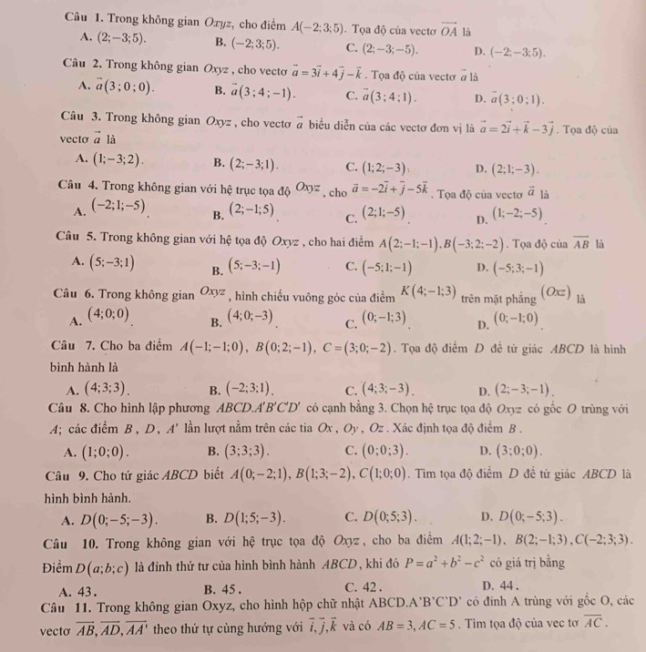 Trong không gian Oxyz, cho điểm A(-2;3;5) Tọa độ của vectơ vector OA là
A. (2;-3;5). B. (-2;3;5). C. (2;-3;-5). D. (-2;-3;5).
Câu 2. Trong không gian Oxyz , cho vecto vector a=3vector i+4vector j-vector k. Tọa độ của vectơ vector a là
A. vector a(3;0;0). B. vector a(3;4;-1). C. overline a(3;4;1). D. overline a(3;0;1).
Câu 3. Trong không gian Oxyz , cho vecto vector a biểu diễn của các vectơ đơn vị là vector a=2vector i+vector k-3vector j. Tọa độ của
vecto vector a là
A. (1;-3;2). B. (2;-3;1). C. (1;2;-3) D. (2;1;-3).
Câu 4. Trong không gian với hệ trục tọa độ Oxyz , cho vector a=-2vector i+vector j-5vector k. Tọa độ của vectơ vector a là
A. (-2;1;-5)
B. (2;-1;5) (2;1;-5) D. (1;-2;-5)
C.
Câu 5. Trong không gian với hệ tọa độ Oxyz , cho hai điểm A(2;-1;-1),B(-3;2;-2). Tọa độ của overline AB là
A. (5;-3;1) B. (5;-3;-1) C. (-5;1;-1) D. (-5;3;-1)
Câu 6. Trong không gian Oxyz , hình chiếu vuông góc của điểm K(4;-1;3) trên mặt phẳng (O) là
A. (4;0;0) (4;0;-3) C. (0;-1;3) D. (0;-1;0)
B.
Câu 7. Cho ba điểm A(-1;-1;0),B(0;2;-1),C=(3;0;-2). Tọa độ điểm D đề tử giác ABCD là hình
bình hành là
A. (4;3;3). B. (-2;3;1). C. (4;3;-3). D. (2;-3;-1)
Câu 8. Cho hình lập phương ABCD. A'B'C'D' có cạnh bằng 3. Chọn hệ trục tọa độ Oxyz có gốc O trùng với
A; các điểm B, D, A' lần lượt nằm trên các tia Ox , Oy , Oz . Xác định tọa độ điểm B .
A. (1;0;0). B. (3;3;3). C. (0;0;3). D. (3;0;0).
Câu 9. Cho tứ giác ABCD biết A(0;-2;1),B(1;3;-2),C(1;0;0). Tìm tọa độ điểm D đề tứ giác ABCD là
hình bình hành.
A. D(0;-5;-3). B. D(1;5;-3). C. D(0;5;3). D. D(0;-5;3).
Câu 10. Trong không gian với hệ trục tọa độ Oxyz, cho ba điểm A(1;2;-1),B(2;-1;3),C(-2;3;3).
Điểm D(a;b;c) là đỉnh thứ tư của hình bình hành ABCD, khi đó P=a^2+b^2-c^2 có giá trị bằng
A. 43 . B. 45 . C. 42 . D. 44 .
Câu 11. Trong không gian Oxyz, cho hình hộp chữ nhật ABCD.A 'B'C'D' có đinh A trùng với gốc O, các
vecto overline AB,overline AD,overline AA' theo thứ tự cùng hướng với overline i,overline j,overline k và có AB=3,AC=5 Tim tọa độ của vec tơ overline AC.