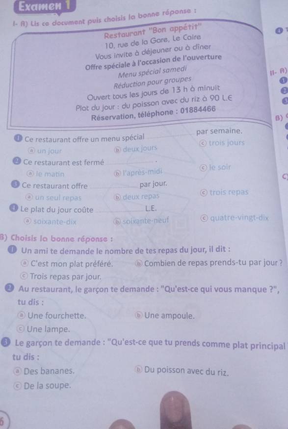 Examen
I- R) Lis ce document puis choisis la bonne réponse :
Restaurant ''Bon appétit''
10, rue de la Gare, Le Caire
Vous invite à déjeuner ou à dîner
Offre spéciale à l'occasion de l'ouverture
Menu spécial samedi
Réduction pour groupes I1- A)
Ouvert tous les jours de 13 h à minuit
Plat du jour : du poisson avec du riz à 90 L.E
Réservation, téléphone : 01884466
B)
Ce restaurant offre un menu spécial _par semaine.
@ un jour
⑥ deux jours © trois jours
Ce restaurant est fermé_
.
ⓐ le matin ⑥ l'après-midi © le soir
a
Ce restaurant offre _par jour.
④ un seul repas ⑥ deux repas © trois repas
* Le plat du jour coûte _L.E.
@ soixante-dix ⑥ soixante-neuf © quatre-vingt-dix
B) Choisis la bonne réponse :
⑩ Un ami te demande le nombre de tes repas du jour, il dit :
@ C'est mon plat préféré. ⓑ Combien de repas prends-tu par jour ?
© Trois repas par jour.
2 Au restaurant, le garçon te demande : "Qu'est-ce qui vous manque ?",
tu dis :
Une fourchette. ⑥ Une ampoule.
Une lampe.
6 Le garçon te demande : "Qu'est-ce que tu prends comme plat principal
tu dis :
Des bananes. ⓑ Du poisson avec du riz.
© De la soupe.