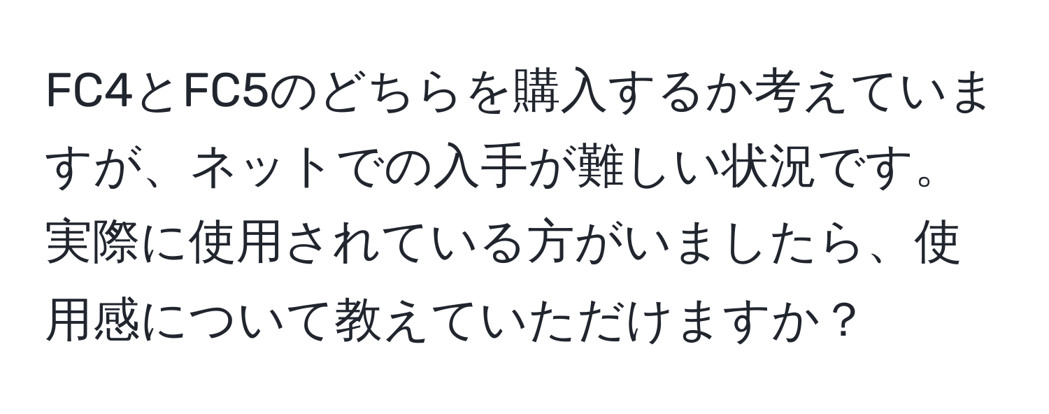 FC4とFC5のどちらを購入するか考えていますが、ネットでの入手が難しい状況です。実際に使用されている方がいましたら、使用感について教えていただけますか？