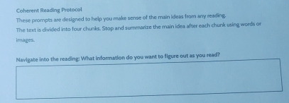 Coherent Reading Protocol 
These prompts are designed to help you make sense of the main ideas from any reading. 
The text is divided into four chunks. Stop and summarize the main idea after each chunk using words or 
images. 
Navigate into the reading: What information do you want to figure out as you read?