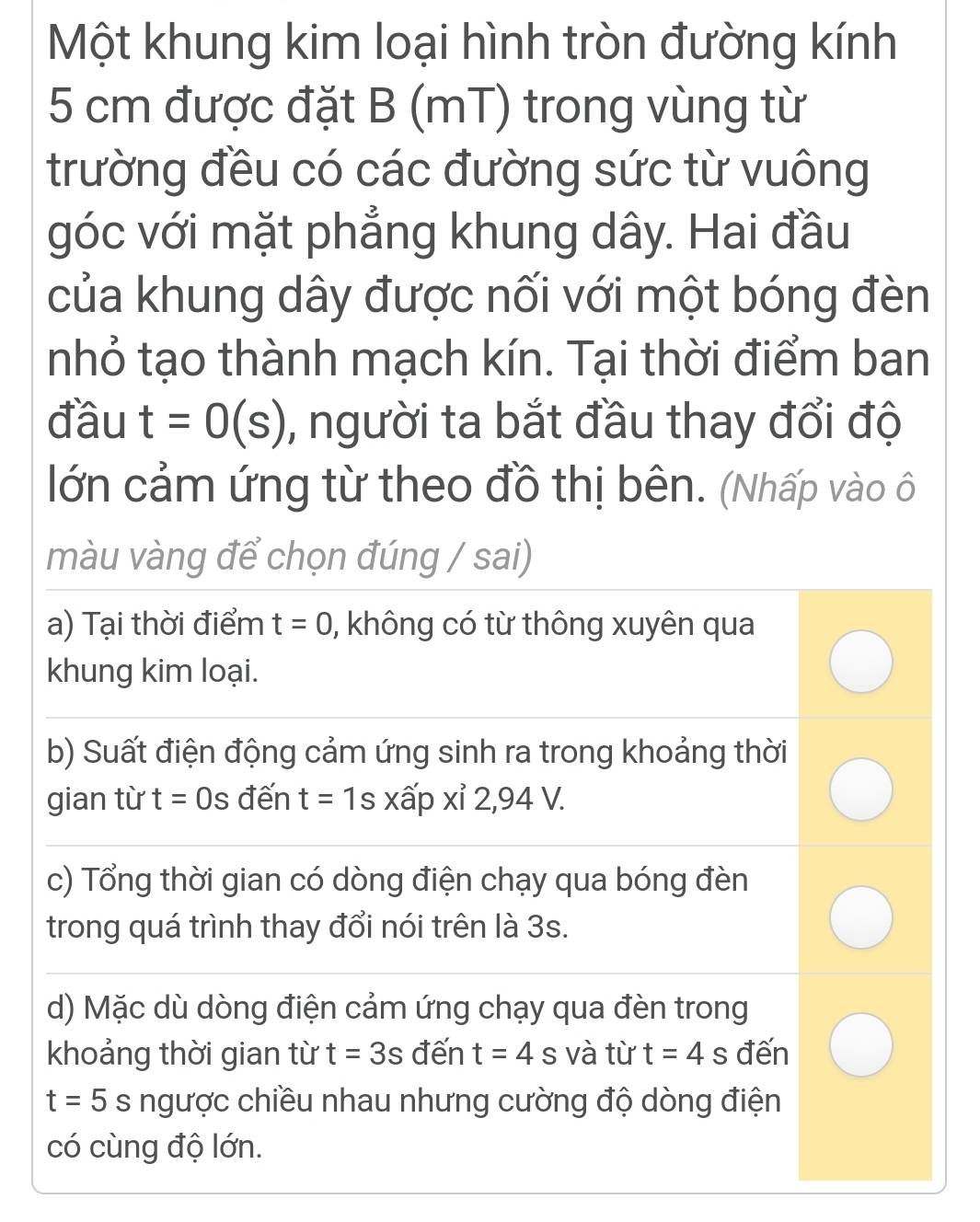 Một khung kim loại hình tròn đường kính
5 cm được đặt B (mT) trong vùng từ 
trường đều có các đường sức từ vuông 
góc với mặt phẳng khung dây. Hai đầu 
của khung dây được nối với một bóng đèn 
nhỏ tạo thành mạch kín. Tại thời điểm ban 
đầu t=0(s) , người ta bắt đầu thay đổi độ 
lớn cảm ứng từ theo đồ thị bên. (Nhấp vào ô 
màu vàng để chọn đúng / sai) 
a) Tại thời điểm t=0 , không có từ thông xuyên qua 
khung kim loại. 
b) Suất điện động cảm ứng sinh ra trong khoảng thời 
gian từ t=0s đến t=1s X xấp xỉ 2,94 V. 
c) Tổng thời gian có dòng điện chạy qua bóng đèn 
trong quá trình thay đổi nói trên là 3s. 
d) Mặc dù dòng điện cảm ứng chạy qua đèn trong 
khoảng thời gian từ t=3s đến t=4s và từ t=4s đến
t=5s ngược chiều nhau nhưng cường độ dòng điện 
có cùng độ lớn.