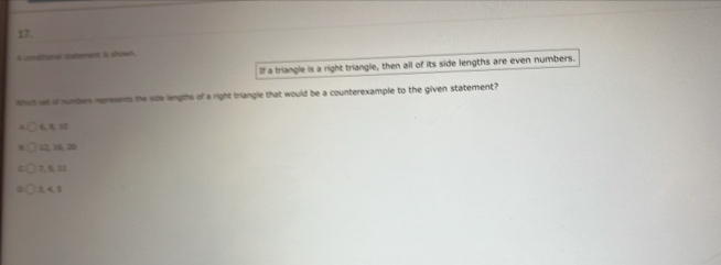 A coebonal statment is shown.
If a triangle is a right triangle, then all of its side lengths are even numbers.
which we of numbers rpresents the size lengths of a right triangle that would be a counterexample to the given statement?
6 U2
52, 16, 20
7, %, 22
3, 4 5