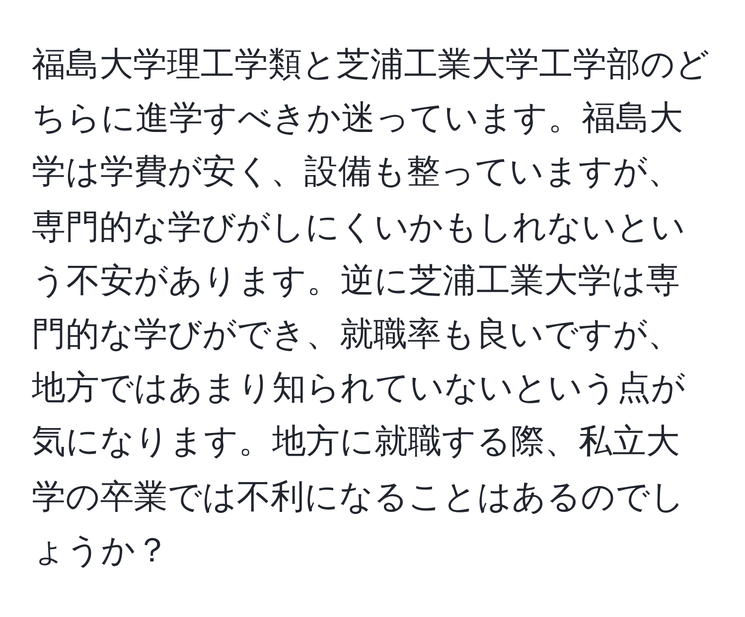 福島大学理工学類と芝浦工業大学工学部のどちらに進学すべきか迷っています。福島大学は学費が安く、設備も整っていますが、専門的な学びがしにくいかもしれないという不安があります。逆に芝浦工業大学は専門的な学びができ、就職率も良いですが、地方ではあまり知られていないという点が気になります。地方に就職する際、私立大学の卒業では不利になることはあるのでしょうか？