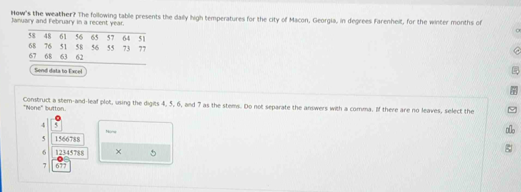 How's the weather? The following table presents the daily high temperatures for the city of Macon, Georgia, in degrees Farenheit, for the winter months of
January and February in a recent year.
Send data to Excel
Construct a stem-and-leaf plot, using the digits 4, 5, 6, and 7 as the stems. Do not separate the answers with a comma. If there are no leaves, select the
"None" button.
4 5
None
5 1566788
6 12345788 ×
7 677