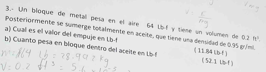 3.- Un bloque de metal pesa en el aire 64 Lb-f y tiene un volumen de 0.2ft^3. 
Posteriormente se sumerge totalmente en aceite, que tiene una densidad de 0.95 gr/ml.
a) Cual es el valor del empuje en Lb-f ( 11.84 Lb-f )
b) Cuanto pesa en bloque dentro del aceite en Lb-f ( 52.1 Lb-f )