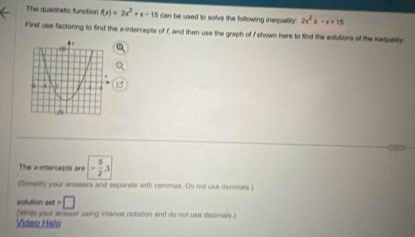 The quadratic function f(x)=2x^2+x-16 can be used to solve the following inequality 2x^2z=x+15
First use factoring to find the x-intercepts of f, and then use the graph of I shown here to find the solutions of the inedusity 
The xintercepts are - 5/2 , 3
(Simplity your answers and separate with commas. Do not use decimals ) 
solution set =□
(wrse your erveer using interval notation and do not use decimals.) 
Video Helo