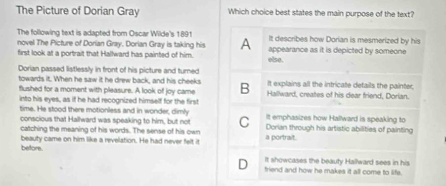 The Picture of Dorian Gray Which choice best states the main purpose of the text?
The following text is adapted from Oscar Wilde's 1891 It describes how Dorian is mesmerized by his
novel The Picture of Dorian Gray. Dorian Gray is taking his A appearance as it is depicted by someone
first look at a portrait that Hallward has painted of him. else.
Dorian passed listlessly in front of his picture and turned
It explains all the intricate details the painter,
towards it. When he saw it he drew back, and his cheeks B Hallward, creates of his dear friend, Dorian.
flushed for a moment with pleasure. A look of joy came
into his eyes, as if he had recognized himself for the first
time. He stood there motionless and in wonder, dimly It emphasizes how Hallward is speaking to
conscious that Hallward was speaking to him, but not C Dorian through his artistic abilities of painting
catching the meaning of his words. The sense of his own
beauty came on him like a revelation. He had never felt it a portrait.
before.
It showcases the beauty Hallward sees in his
D friend and how he makes it all come to life.