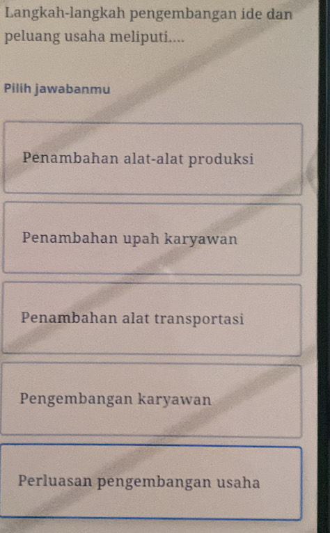 Langkah-langkah pengembangan ide dan
peluang usaha meliputi....
Pilih jawabanmu
Penambahan alat-alat produksi
Penambahan upah karyawan
Penambahan alat transportasi
Pengembangan karyawan
Perluasan pengembangan usaha