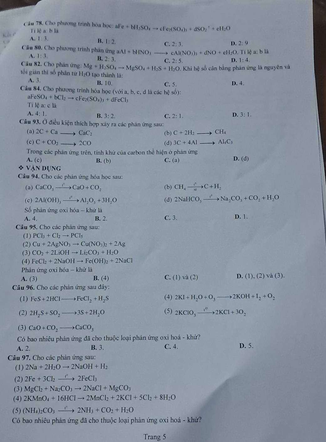 Cho phương trình hỏa học: aFe+bH_2SO_4to cFe_2(SO_4)_3+dSO_2^(-+eH_2)O
Ti lệ a: b là
A. 1:3.
B. 1:2.
C. 2:3. D. 2:9
Cầu 80. Cho phương trinh phân ứng aAl+bHNO_3to cAl(NO_3)_3+dNO+eH_2O.. Ti lệ a: b là
A. 1:3. B. 2:3. C. 2:5.
D. 1:4.
Câu 82. Cho phân ứng: Mg+H_2SO_4to MgSO_4+H_2S+H_2O. Khi hệ số cân bằng phản ứng là nguyên và
tối giān thì số phân tứ H_2O tạo thành là:
A. 3. B. 10. C. 5. D. 4.
Câu 84, Cho phương trình hóa học (với a, b, c, d là các hhat cshat o):
aF SO_4+bCl_2to cFe_2(SO_4)_3+dFeCl_3
Ti lệ a: c là
A. 4:1. B. 3:2. C. 2:1.
D. 3:1.
Câu 93. Ở điều kiện thích hợp xây ra các phản ứng sau:
(a) 2C+Cato CaC_2 (b) C+2H_2to CH_4
(c) C+CO_2to 2CO (d) 3C+4Alto Al_4C_3
Trong các phản ứng trên, tính khứ của carbon thể hiện ở phản ứng
A. (c) B. (b) C. (a) D. (d)
VANDUNG
Câu 94. Cho các phản ứng hóa học sau:
(a) CaCO_3xrightarrow I'+CCaO+CO_2 (b) CH_4xrightarrow ()C+H_2
(c) 2Al(OH)_3xrightarrow I^0Al_2O_3+3H_2O (d) 2NaHCO_3to Na_2CO_3+CO_2+H_2O
ố phản ứng oxi hó a- khử là
A. 4. B. 2. C. 3. D. 1.
Câu 95. Cho các phản ứng sau:
(1) PCl_3+Cl_2to PCl_5
(2) Cu+2AgNO_3to Cu(NO_3)_2+2Ag
(3) CO_2+2LiOHto Li_2CO_3+H_2O
(4) FeCl_2+2NaOHto Fe(OH)_2+2NaCl
Phản ứng oxi hóa - khử là
A. (3) B. (4) C. (1) va(2) D. (1),(2)va(3).
Câu 96. Cho các phản ứng sau đây:
(1) FeS+2HClto FeCl_2+H_2S (4) 2KI+H_2O+O_3to 2KOH+I_2+O_2
(2) 2H_2S+SO_2to 3S+2H_2O (5) 2KClO_3xrightarrow I^02KCl+3O_2
(3) CaO+CO_2to CaCO_3
Có bao nhiêu phản ứng đã cho thuộc loại phản ứng oxi hoá - khử?
A. 2. B. 3. C. 4. D. 5.
Câu 97. Cho các phản ứng sau:
(1) 2Na+2H_2Oto 2NaOH+H_2
(2) 2Fe+3Cl_2to 2FeCl_3
(3) MgCl_2+Na_2CO_3to 2NaCl+MgCO_3
(4) 2KMnO_4+16HClto 2MnCl_2+2KCl+5Cl_2+8H_2O
(5) (NH_4)_2CO_3xrightarrow r2NH_3+CO_2+H_2O
Có bao nhiêu phản ứng đã cho thuộc loại phản ứng oxi hoá - khử?
Trang 5