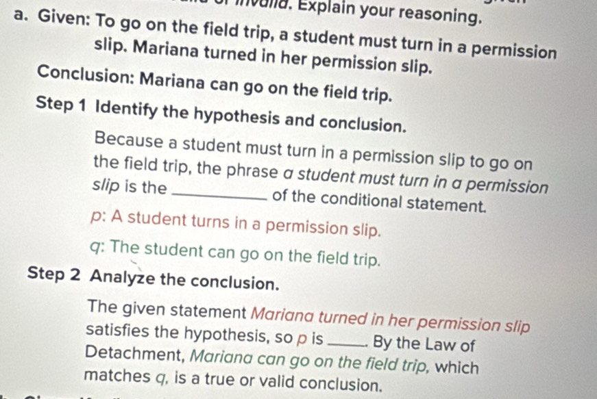 invulia. Explain your reasoning. 
a. Given: To go on the field trip, a student must turn in a permission 
slip. Mariana turned in her permission slip. 
Conclusion: Mariana can go on the field trip. 
Step 1 Identify the hypothesis and conclusion. 
Because a student must turn in a permission slip to go on 
the field trip, the phrase a student must turn in a permission 
slip is the _of the conditional statement. 
p: A student turns in a permission slip. 
q: The student can go on the field trip. 
Step 2 Analyze the conclusion. 
The given statement Mariana turned in her permission slip 
satisfies the hypothesis, so p is _. By the Law of 
Detachment, Mariana can go on the field trip, which 
matches q, is a true or valid conclusion.