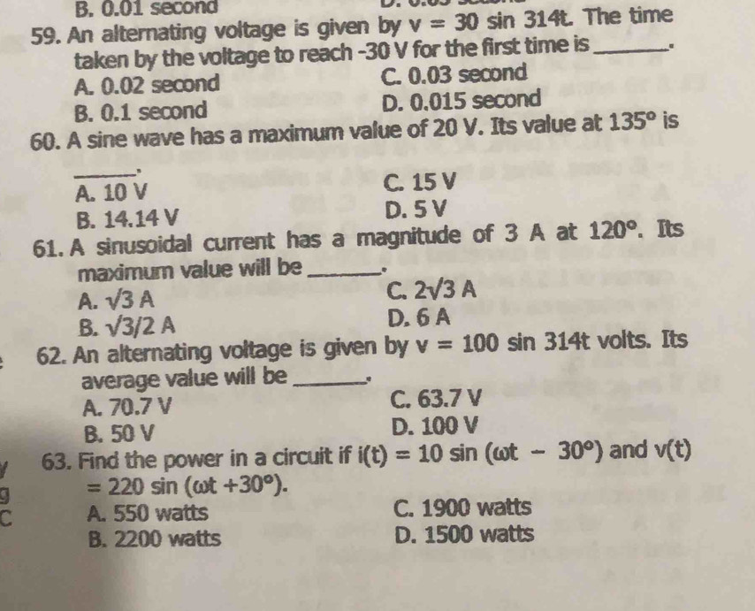 B. 0.01 second
59. An alternating voltage is given by v=30sin 314t. The time
taken by the voltage to reach -30 V for the first time is_
A. 0.02 second C. 0.03 second
B. 0.1 second D. 0.015 second
60. A sine wave has a maximum value of 20 V. Its value at 135^o is
_
A. 10 V C. 15 V
B. 14.14 V D. 5 V
61. A sinusoidal current has a magnitude of 3 A at 120°. Its
maximum value will be _.
A. sqrt(3)A C. 2surd 3A
B. surd 3/2A D. 6 A
62. An alternating voltage is given by v=100sin 314t volts. Its
average value will be_
A. 70.7 V C. 63.7 V
B. 50 V D. 100 V
63. Find the power in a circuit if i(t)=10sin (omega t-30°) and v(t)
=220sin (omega t+30°). 
C A. 550 watts C. 1900 watts
B. 2200 watts D. 1500 watts