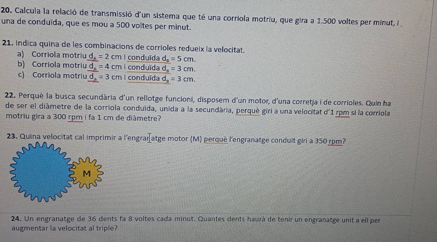 Calcula la relació de transmissió d'un sistema que té una corriola motriu, que gira a 1.500 voltes per minut, i 
una de conduïda, que es mou a 500 voltes per minut.
21. Indica quina de les combinacions de corrioles redueix la velocitat.
a) Corriola motriu d_A=2cm conduïda d_B=5cm.
b) Corriola motriu d_A=4cm conduīda d_B=3cm.
c) Corriola motriu d_A=3cm i conduïda d_B=3cm. 
22. Perquè la busca secundària d'un rellotge funcioni, disposem d'un motor, d'una corretja i de corrioles. Quin ha
de ser el diàmetre de la corriola conduïda, unida a la secundària, perquè giri a una velocitat d'1 rpm si la corriola
motriu gira a 300 rpm i fa 1 cm de diàmetre?
23. Quina velocitat cal imprimir a l'engraïatge motor (M) perquè l'engranatge conduït giri a 350 rpm?
24. Un engranatge de 36 dents fa 8 voltes cada minut. Quantes dents haurà de tenir un engranatge unit a ell per
augmentar la velocitat al triple?