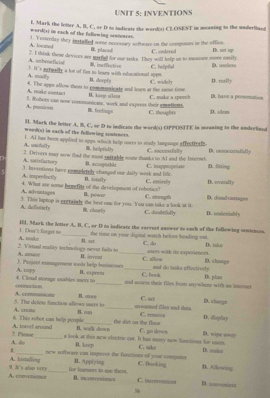 INVENTIONS
I. Mark the letter A, B, C, or D to indicate the word(s) CLOSEST in meaning to the underlined
word(s) in each of the following sentences.
1. Yesterday they installed some necessary software on the computers in the office.
A. located B. placed
C. ordered D. set up
2. I think these devices are useful for our tasks. They will help us to measure more easily.
A. unbeneficial B. ineffective C. helpful D. useless
3. It’s actually a lot of fun to learn with educational apps.
A. madly B. deeply C. widely D. really
4. The apps allow them to communicate and learn at the same time.
A. make contact B. keep silent C. make a speech D. have a presentation
5. Robots can now communicate, work and express their emotions.
A. passions B. feelings C. thoughts D. ideas
II. Mark the letter A, B, C, or D to indicate the word(s) OPPOSITE in meaning to the underlined
word(s) in each of the following sentences.
1. AI has been applied to apps which help users to study language effectively.
A. usefully B. helpfully C. successfully D. unsuccessfully
2. Drivers may now find the most suitable route thanks to AI and the Internet.
A. satisfactory B. acceptable C. inappropriate D. fitting
3. Inventions have completely changed our daily work and life.
A. imperfectly B. totally C. entirely D. overally
4. What are some benefits of the development of robotics?
A. advantages B. power C. strength D. disadvantages
5. This laptop is certainly the best one for you. You can take a look at it.
A. definitely B. clearly C. doubtfully D. undeniably
HI. Mark the letter A, B, C, or D to indicate the correct answer to each of the following sentences.
1. Don’t forget to _the time on your digital watch before heading out.
A. make B. set C. do D. take
2. Virtual reality technology never fails to _users with its experiences.
A. amaze B. invent C. allow D. change
3. Project management tools help businesses and do tasks effectively.
A. copy B. express _C. book
D. plan
4. Cloud storage enables users to _and access their files from anywhere with an internct
connection
A. communicate B. store
C. act
D. charge
5. The delete function allows users to _unwunted files and data.
A. create B. run C. renove D. display
6. This robot can help people _the dirt on the floor.
A. travel around B. walk down C. go down D. wipe away
7 Please_ a look at this new electric car. It has many new functions for users.
B. keep
A. do C. take D. make
8. _new software can improve the functions of your computer
A. Installing B. Applying C. Booking
D. Allowing
9. It's also very _for learners to use them.
A. convenience B. inconvenience C. inconvenient D. convenient
36