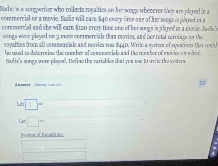 Sadie is a songwriter who collects royalties on her songs whenever they are played in a 
commercial or a movie. Sadie will earn $40 every time one of her songs is played in a 
commercial and she will earn $120 every time one of her songs is played in a movie. Sadie's 
songs were played on 3 more commercials than movies, and her total earnings on the 
royalties from all commercials and movies was $440. Write a system of equations that could 
be used to determine the number of commercials and the number of movies on which 
Sadie's songs were played. Define the variables that you use to write the system. 
Answer Attempt 1 out of 2 
□  
Let □ =□ , 
Let □ = □ □ 
System of Equations: 
□ 
□