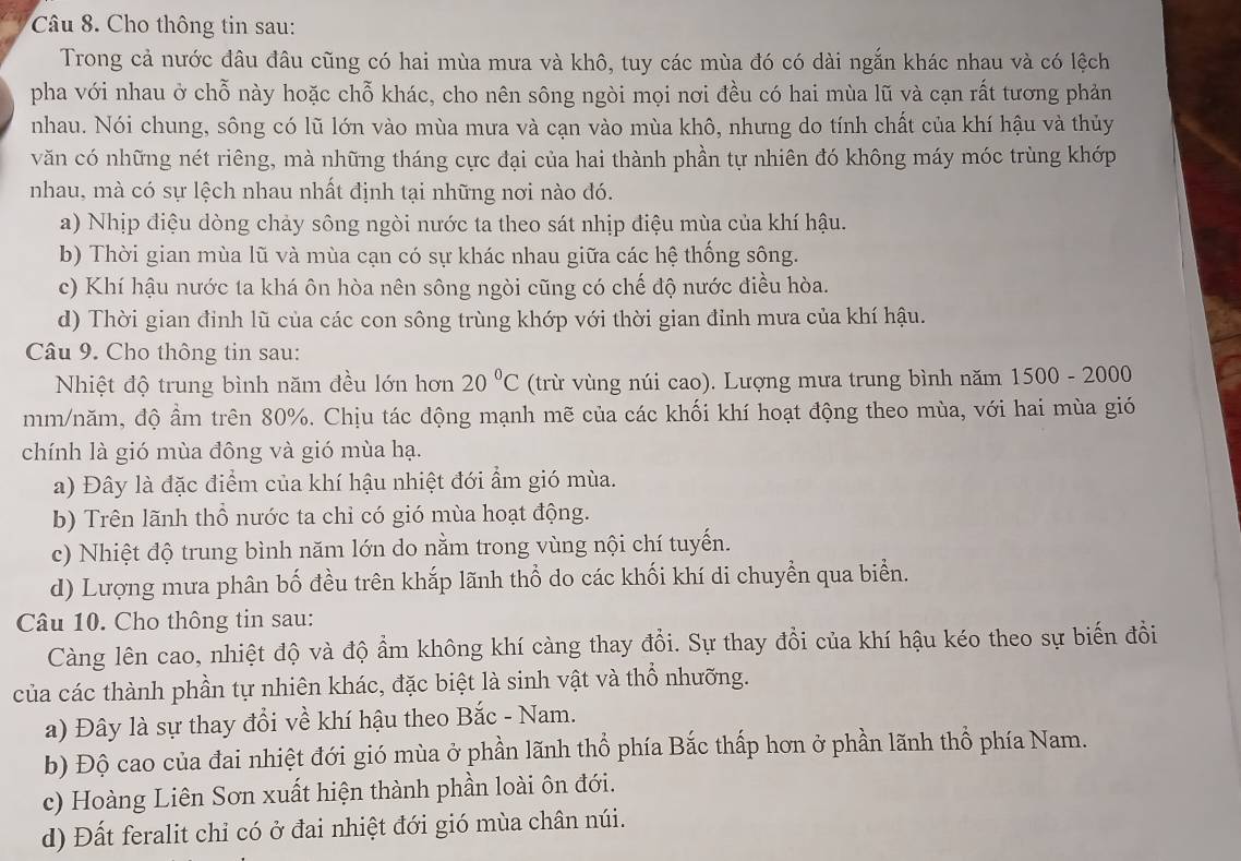 Cho thông tin sau:
Trong cả nước đâu đâu cũng có hai mùa mưa và khô, tuy các mùa đó có dài ngắn khác nhau và có lệch
pha với nhau ở chỗ này hoặc chỗ khác, cho nên sông ngòi mọi nơi đều có hai mùa lũ và cạn rất tương phản
nhau. Nói chung, sông có lũ lớn vào mùa mưa và cạn vào mùa khô, nhưng do tính chất của khí hậu và thủy
văn có những nét riêng, mà những tháng cực đại của hai thành phần tự nhiên đó không máy móc trùng khớp
nhau, mà có sự lệch nhau nhất định tại những nơi nào đó.
a) Nhịp điệu dòng chảy sông ngòi nước ta theo sát nhịp điệu mùa của khí hậu.
b) Thời gian mùa lũ và mùa cạn có sự khác nhau giữa các hệ thống sông.
c) Khí hậu nước ta khá ôn hòa nên sông ngòi cũng có chế độ nước điều hòa.
d) Thời gian đinh lũ của các con sông trùng khớp với thời gian đỉnh mưa của khí hậu.
Câu 9. Cho thông tin sau:
Nhiệt độ trung bình năm đều lớn hơn 20°C (trừ vùng núi cao). Lượng mưa trung bình năm 1500 - 2000
mm/năm, độ ẩm trên 80%. Chịu tác động mạnh mẽ của các khối khí hoạt động theo mùa, với hai mùa gió
chính là gió mùa đông và gió mùa hạ.
a) Đây là đặc điểm của khí hậu nhiệt đới ẩm gió mùa.
b) Trên lãnh thổ nước ta chỉ có gió mùa hoạt động.
c) Nhiệt độ trung bình năm lớn do nằm trong vùng nội chí tuyến.
d) Lượng mưa phân bố đều trên khắp lãnh thổ do các khối khí di chuyền qua biển.
Câu 10. Cho thông tin sau:
Càng lên cao, nhiệt độ và độ ẩm không khí càng thay đổi. Sự thay đổi của khí hậu kéo theo sự biến đồi
của các thành phần tự nhiên khác, đặc biệt là sinh vật và thổ nhưỡng.
a) Đây là sự thay đổi về khí hậu theo Bắc - Nam.
b) Độ cao của đai nhiệt đới gió mùa ở phần lãnh thổ phía Bắc thấp hơn ở phần lãnh thổ phía Nam.
c) Hoàng Liên Sơn xuất hiện thành phần loài ôn đới.
d) Đất feralit chỉ có ở đai nhiệt đới gió mùa chân núi.