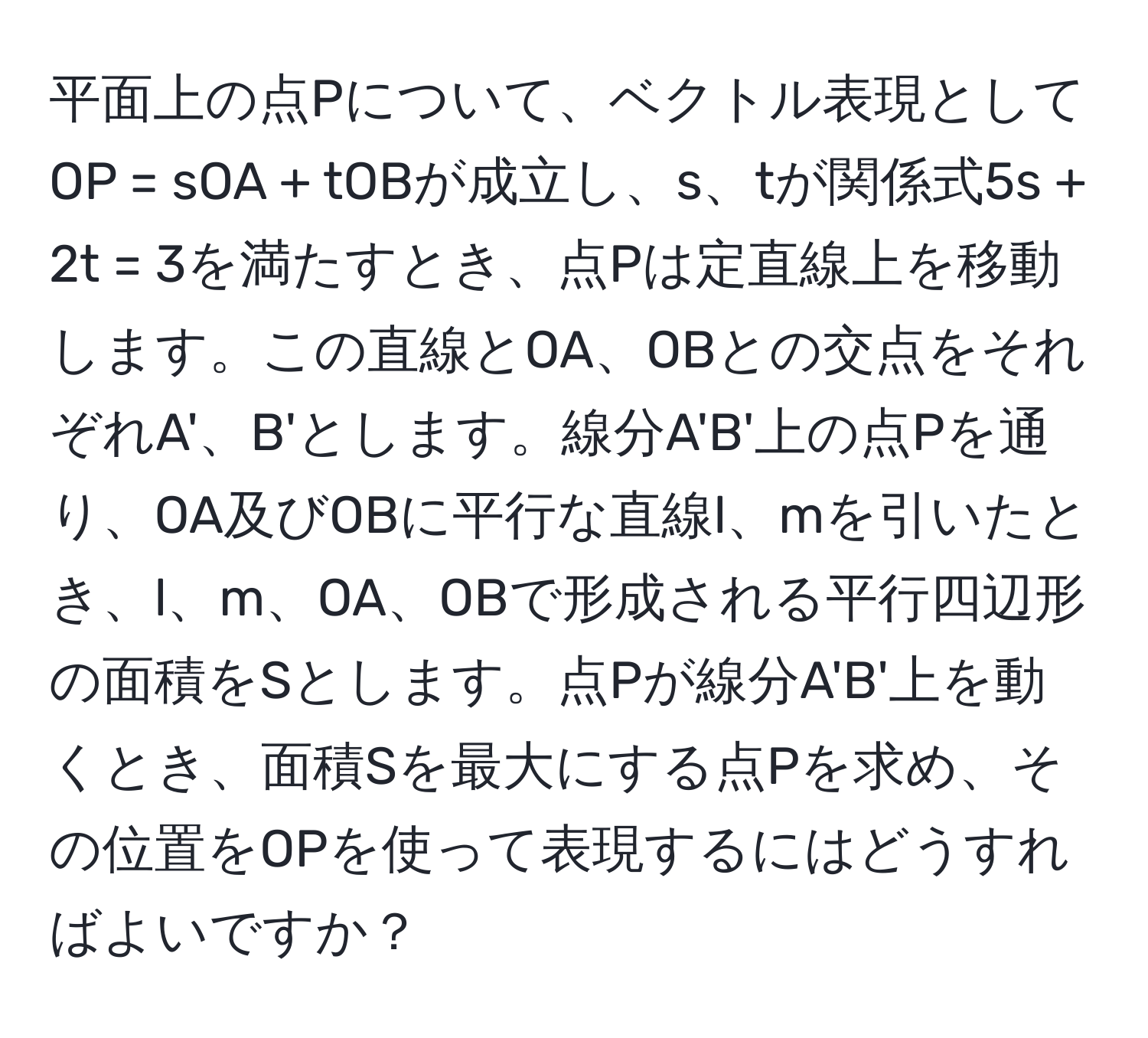 平面上の点Pについて、ベクトル表現としてOP = sOA + tOBが成立し、s、tが関係式5s + 2t = 3を満たすとき、点Pは定直線上を移動します。この直線とOA、OBとの交点をそれぞれA'、B'とします。線分A'B'上の点Pを通り、OA及びOBに平行な直線l、mを引いたとき、l、m、OA、OBで形成される平行四辺形の面積をSとします。点Pが線分A'B'上を動くとき、面積Sを最大にする点Pを求め、その位置をOPを使って表現するにはどうすればよいですか？