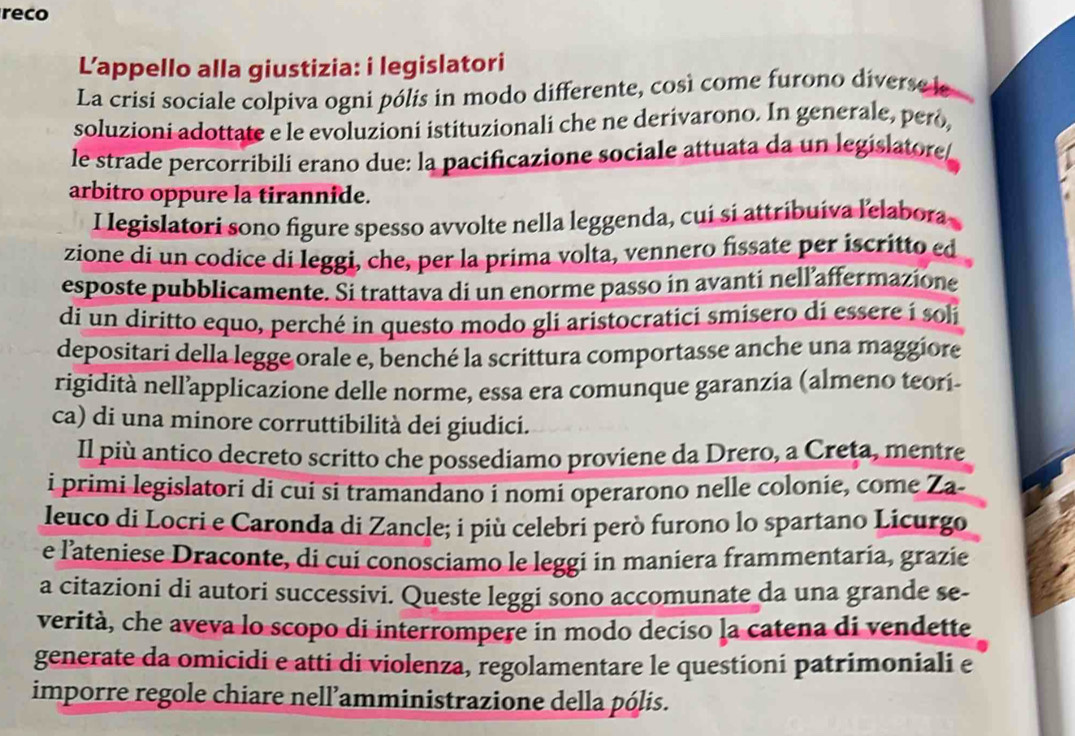 reco
L’appello alla giustizia: i legislatori
La crisi sociale colpiva ogni pólis in modo differente, così come furono diverse le
soluzioni adottate e le evoluzioni istituzionali che ne derivarono. In generale, però,
le strade percorribili erano due: la pacificazione sociale attuata da un legislatore
arbitro oppure la tirannide.
I legislatori sono figure spesso avvolte nella leggenda, cuí si attribuíva lelabora
zione di un codice di leggi, che, per la prima volta, vennero fissate per iscritto ed
esposte pubblicamente. Si trattava di un enorme passo in avanti nell´affermazione
di un diritto equo, perché in questo modo gli aristocratici smisero di essere i soli
depositari della legge orale e, benché la scrittura comportasse anche una maggiore
rigidità nellapplicazione delle norme, essa era comunque garanzia (almeno teorí-
ca) di una minore corruttibilità dei giudici.
Il più antico decreto scritto che possediamo proviene da Drero, a Creta, mentre
i primi legislatori di cuí si tramandano i nomi operarono nelle colonie, come Za-
leuco di Locri e Caronda di Zancle; i più celebri però furono lo spartano Licurgo
e l'ateniese Draconte, di cui conosciamo le leggi in maniera frammentaria, grazie
a citazioni di autori successivi. Queste leggi sono accomunate da una grande se-
verità, che aveva lo scopo di interrompere in modo deciso la catena di vendette
generate da omicidi e atti di violenza, regolamentare le questioni patrimoniali e
imporre regole chiare nell’amministrazione della pólis.