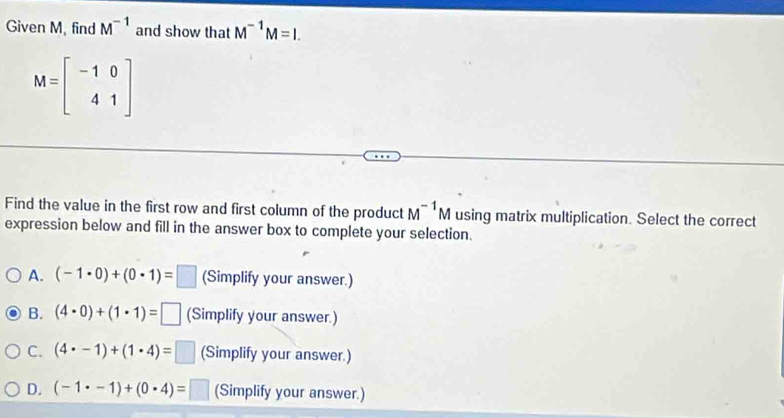 Given M, find M^(-1) and show that M^(-1)M=I.
M=beginbmatrix -1&0 4&1endbmatrix
Find the value in the first row and first column of the product M^(-1)M using matrix multiplication. Select the correct
expression below and fill in the answer box to complete your selection.
A. (-1· 0)+(0· 1)=□ (Simplify your answer.)
B. (4· 0)+(1· 1)=□ (Simplify your answer.)
C. (4· -1)+(1· 4)=□ (Simplify your answer.)
D. (-1· -1)+(0· 4)=□ (Simplify your answer.)