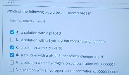 Which of the following would be considered bases?
[mark all correct answers]
a. a solution with a pH of 3
b. a solution with a hydroxyl ion concentration of . 0001
c. a solution with a pH of 10
d. a solution with a pH of 8 that resists changes in pH
e. a solution with a hydrogen ion concentration of 0,0000001
f. a solution with a hydrogen ion concentration of . 0000000001