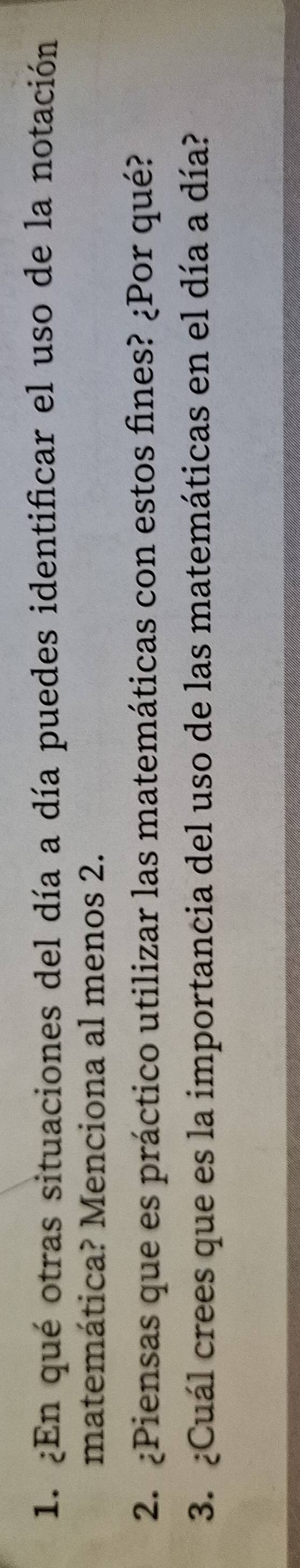 ¿En qué otras situaciones del día a día puedes identificar el uso de la notación 
matemática? Menciona al menos 2. 
2. ¿Piensas que es práctico utilizar las matemáticas con estos fines? ¿Por qué? 
3. ¿Cuál crees que es la importancia del uso de las matemáticas en el día a día?