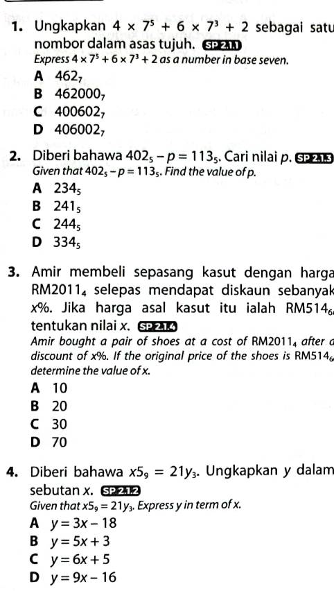 Ungkapkan 4* 7^5+6* 7^3+2 sebagai satu
nombor dalam asas tujuh. G 
Express 4* 7^5+6* 7^3+2 as a number in base seven.
A 462,
B 4620 OO_7
C 400602,
D 406002,
2. Diberi bahawa 402_5-p=113_5. Cari nilai p. Ss
Given that 402_5-p=113_5. Find the value of p.
A 234_5
B 241_5
C 244_5
D 334_5
3. Amir membeli sepasang kasut dengan harga
RM2011, selepas mendapat diskaun sebanyak
x%. Jika harga asal kasut itu ialah RM514
tentukan nilai x. SPAK
Amir bought a pair of shoes at a cost of RM2011, after a
discount of x%. If the original price of the shoes is RM514 。
determine the value of x.
A 10
B 20
C 30
D 70
4. Diberi bahawa x5_9=21y_3. Ungkapkan y dalam
sebutan x. S 
Given that x5_9=21y_3. Express y in term of x.
A y=3x-18
B y=5x+3
C y=6x+5
D y=9x-16