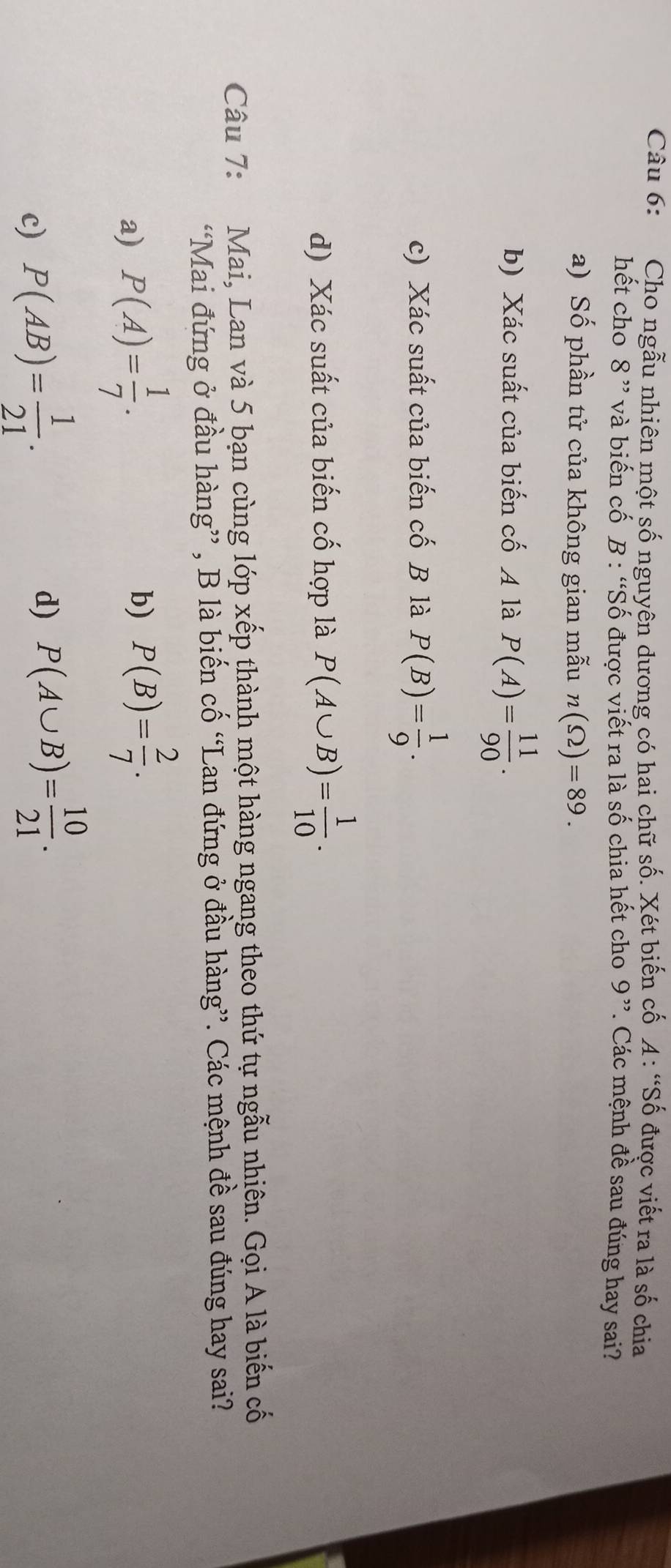 Cho ngẫu nhiên một số nguyên dương có hai chữ số. Xét biến cố A: “Số được viết ra là số chia
hết cho 8 ” và biến cố B : “Số được viết ra là số chia hết cho 9 ”. Các mệnh đề sau đúng hay sai?
a) Số phần tử của không gian mẫu n(Omega )=89. 
b) Xác suất của biến cố A là P(A)= 11/90 . 
c) Xác suất của biến cố B là P(B)= 1/9 . 
d) Xác suất của biến cố hợp là P(A∪ B)= 1/10 . 
Câu 7: Mai, Lan và 5 bạn cùng lớp xếp thành một hàng ngang theo thứ tự ngẫu nhiên. Gọi A là biến cố
“Mai đứng ở đầu hàng” , B là biến cố “Lan đứng ở đầu hàng”. Các mệnh đề sau đúng hay sai?
a) P(A)= 1/7 .
b) P(B)= 2/7 .
c) P(AB)= 1/21 .
d) P(A∪ B)= 10/21 .