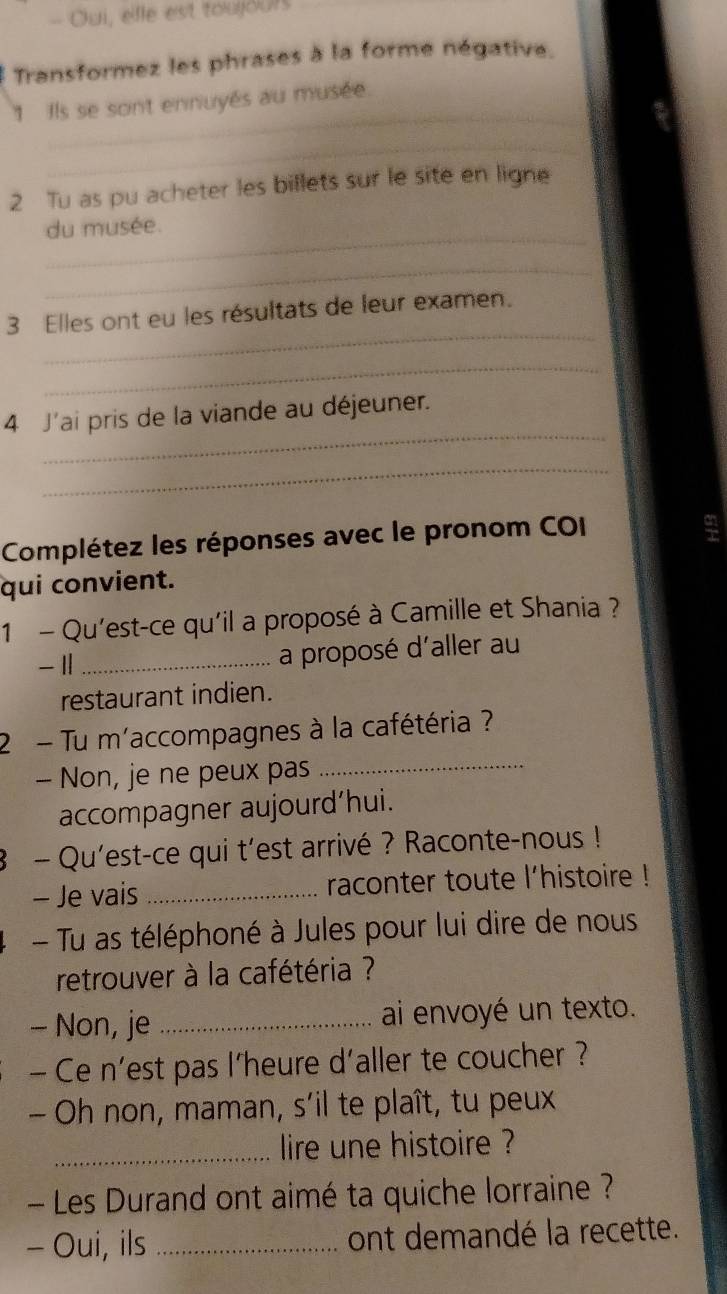 Oui, elle est toujours
Transformez les phrases à la forme négative.
_
1 Ils se sont ennuyés au musée.
_
2 Tu as pu acheter les billets sur le site en ligne
_du musée.
_
_
3 Elles ont eu les résultats de leur examen.
_
_
4 J'ai pris de la viande au déjeuner.
_
Complétez les réponses avec le pronom COI
qui convient.
1 - Qu'est-ce qu'il a proposé à Camille et Shania ?
- 11_
a proposé d'aller au
restaurant indien.
_
2 - Tu m'accompagnes à la cafétéria ?
- Non, je ne peux pas
accompagner aujourd’hui.
8 - Qu'est-ce qui t'est arrivé ? Raconte-nous !
- Je vais _raconter toute l'histoire !
- Tu as téléphoné à Jules pour lui dire de nous
retrouver à la cafétéria ?
- Non, je _ai envoyé un texto.
- Ce n'est pas l'heure d'aller te coucher ?
- Oh non, maman, s'il te plaît, tu peux
_lire une histoire ?
- Les Durand ont aimé ta quiche lorraine ?
- Oui, ils _ont demandé la recette.